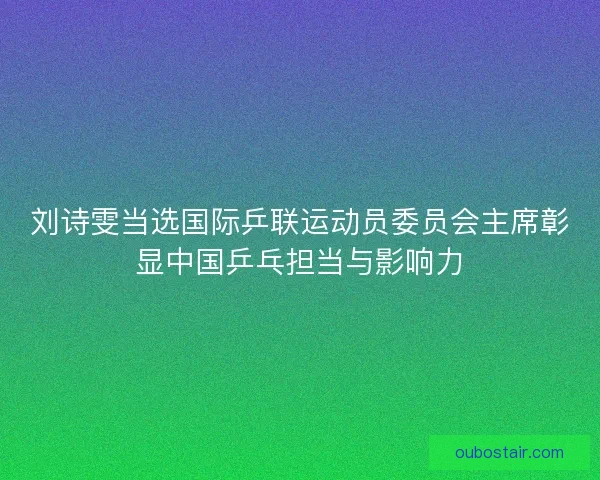 刘诗雯当选国际乒联运动员委员会主席彰显中国乒乓担当与影响力