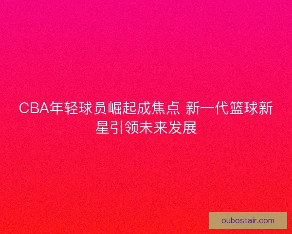 CBA年轻球员崛起成焦点 新一代篮球新星引领未来发展