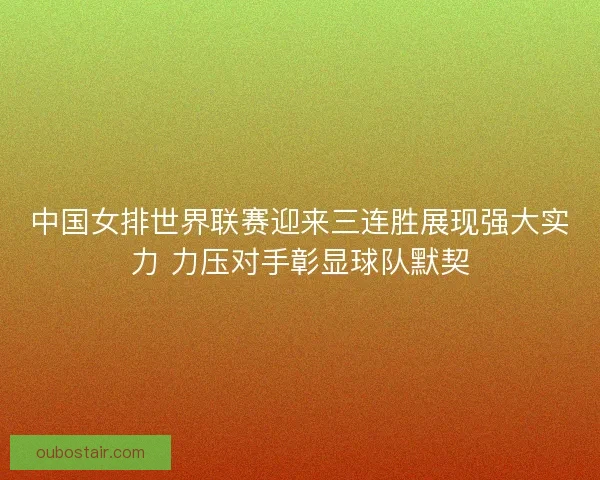 中国女排世界联赛迎来三连胜展现强大实力 力压对手彰显球队默契