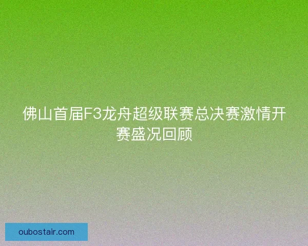 佛山首届F3龙舟超级联赛总决赛激情开赛盛况回顾